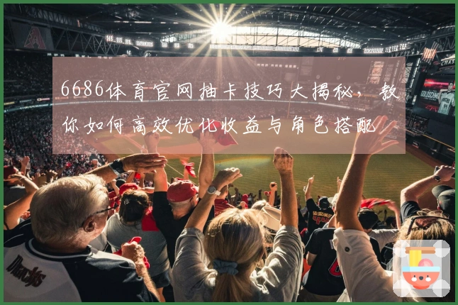 6686体育官网抽卡技巧大揭秘,教你如何高效优化收益与角色搭配