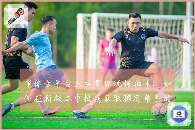 华体会平台入口带你玩转抽卡：如何在新版本中提高获取稀有角色的几率