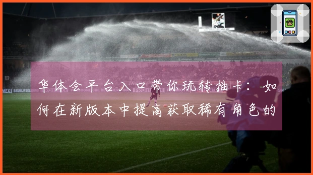 华体会平台入口带你玩转抽卡：如何在新版本中提高获取稀有角色的几率